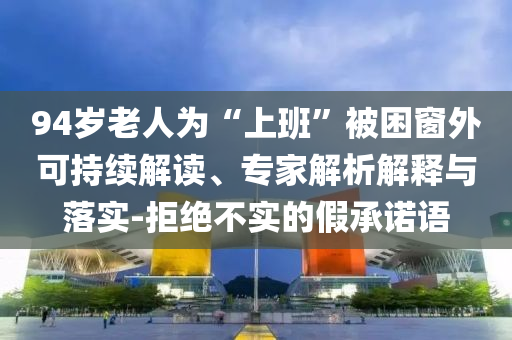 94歲老人為“上班”被困窗外可持續(xù)解讀、專家解析解釋與落實-拒絕不實的假承諾語
