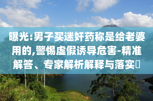 曝光:男子買迷奸藥稱是給老婆用的,警惕虛假誘導(dǎo)危害-精準(zhǔn)解答、專家解析解釋與落實(shí)?