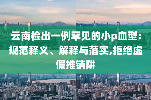 云南檢出一例罕見(jiàn)的小p血型:規(guī)范釋義、解釋與落實(shí),拒絕虛假推銷阱