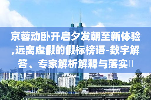 京蓉動臥開啟夕發(fā)朝至新體驗,遠離虛假的假標榜語-數(shù)字解答、專家解析解釋與落實?