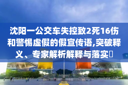 沈陽一公交車失控致2死16傷和警惕虛假的假宣傳語,突破釋義、專家解析解釋與落實?