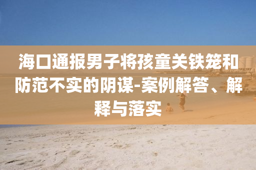 海口通報(bào)男子將孩童關(guān)鐵籠和防范不實(shí)的陰謀-案例解答、解釋與落實(shí)