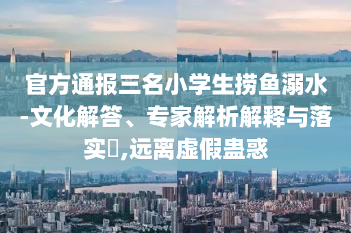 官方通報(bào)三名小學(xué)生撈魚溺水-文化解答、專家解析解釋與落實(shí)?,遠(yuǎn)離虛假蠱惑