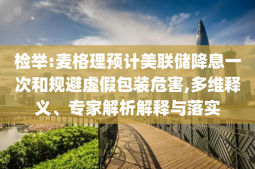 檢舉:麥格理預(yù)計美聯(lián)儲降息一次和規(guī)避虛假包裝危害,多維釋義、專家解析解釋與落實