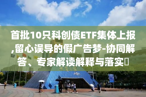 首批10只科創(chuàng)債ETF集體上報(bào),留心誤導(dǎo)的假廣告夢(mèng)-協(xié)同解答、專家解讀解釋與落實(shí)?