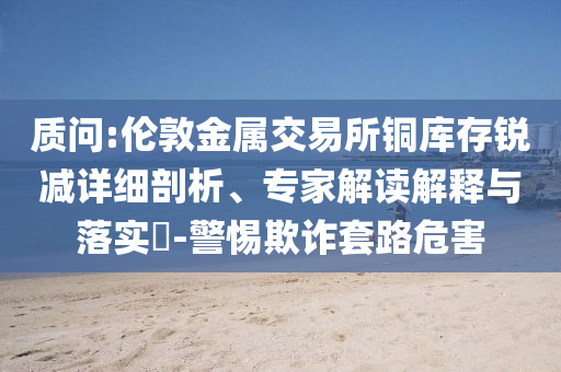 質(zhì)問:倫敦金屬交易所銅庫存銳減詳細剖析、專家解讀解釋與落實?-警惕欺詐套路危害