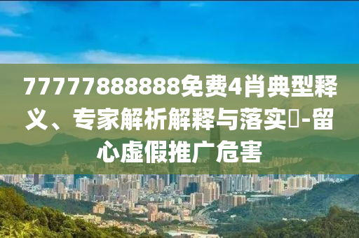 77777888888免費4肖典型釋義、專家解析解釋與落實?-留心虛假推廣危害