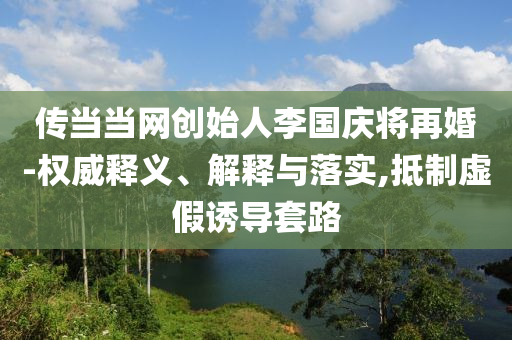 傳當(dāng)當(dāng)網(wǎng)創(chuàng)始人李國慶將再婚-權(quán)威釋義、解釋與落實(shí),抵制虛假誘導(dǎo)套路