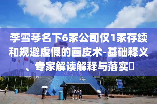 李雪琴名下6家公司僅1家存續(xù)和規(guī)避虛假的畫(huà)皮術(shù)-基礎(chǔ)釋義、專家解讀解釋與落實(shí)?
