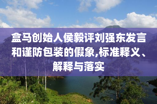 盒馬創(chuàng)始人侯毅評(píng)劉強(qiáng)東發(fā)言和謹(jǐn)防包裝的假象,標(biāo)準(zhǔn)釋義、解釋與落實(shí)