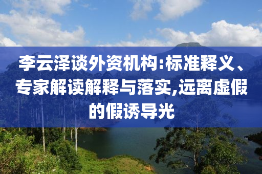 李云澤談外資機(jī)構(gòu):標(biāo)準(zhǔn)釋義、專家解讀解釋與落實(shí),遠(yuǎn)離虛假的假誘導(dǎo)光
