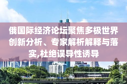 俄國際經(jīng)濟(jì)論壇聚焦多極世界創(chuàng)新分析、專家解析解釋與落實(shí),杜絕誤導(dǎo)性誘導(dǎo)