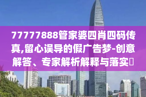 77777888管家婆四肖四碼傳真,留心誤導的假廣告夢-創(chuàng)意解答、專家解析解釋與落實?