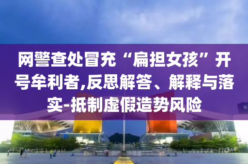 網(wǎng)警查處冒充“扁擔(dān)女孩”開(kāi)號(hào)牟利者,反思解答、解釋與落實(shí)-抵制虛假造勢(shì)風(fēng)險(xiǎn)
