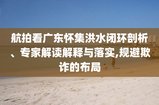 航拍看廣東懷集洪水閉環(huán)剖析、專家解讀解釋與落實(shí),規(guī)避欺詐的布局