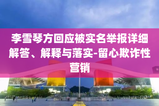 李雪琴方回應(yīng)被實(shí)名舉報(bào)詳細(xì)解答、解釋與落實(shí)-留心欺詐性營(yíng)銷