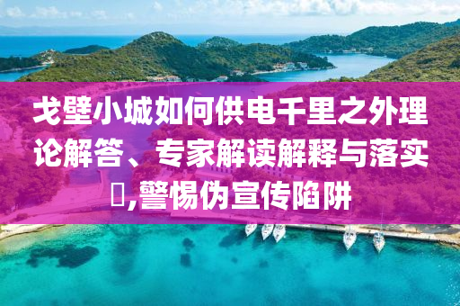 戈壁小城如何供電千里之外理論解答、專家解讀解釋與落實(shí)?,警惕偽宣傳陷阱