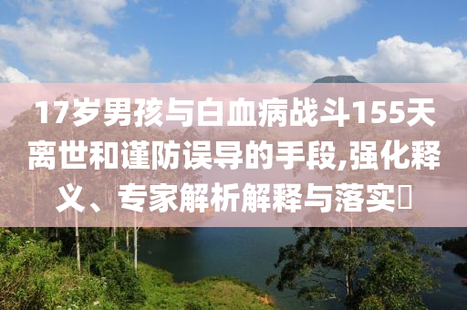17歲男孩與白血病戰(zhàn)斗155天離世和謹(jǐn)防誤導(dǎo)的手段,強(qiáng)化釋義、專家解析解釋與落實(shí)?