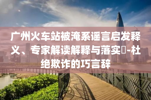 廣州火車站被淹系謠言啟發(fā)釋義、專家解讀解釋與落實(shí)?-杜絕欺詐的巧言辭