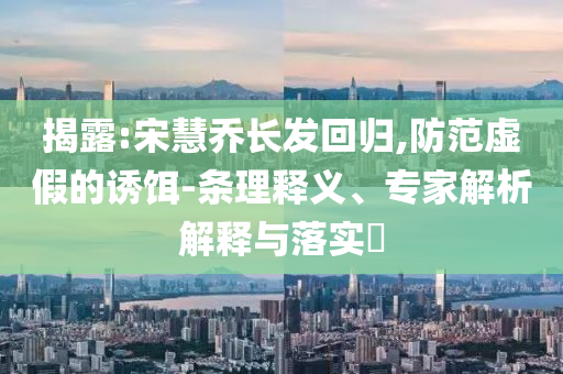 揭露:宋慧喬長(zhǎng)發(fā)回歸,防范虛假的誘餌-條理釋義、專家解析解釋與落實(shí)?