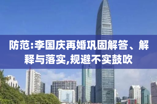 防范:李國(guó)慶再婚鞏固解答、解釋與落實(shí),規(guī)避不實(shí)鼓吹