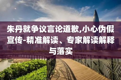 朱丹就爭(zhēng)議言論道歉,小心偽假宣傳-精準(zhǔn)解讀、專家解讀解釋與落實(shí)