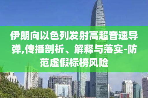 伊朗向以色列發(fā)射高超音速導彈,傳播剖析、解釋與落實-防范虛假標榜風險