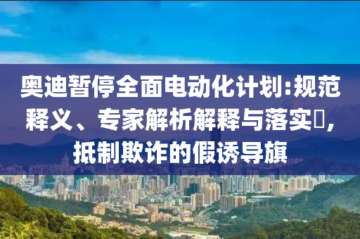 奧迪暫停全面電動(dòng)化計(jì)劃:規(guī)范釋義、專家解析解釋與落實(shí)?,抵制欺詐的假誘導(dǎo)旗