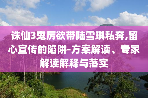 誅仙3鬼厲欲帶陸雪琪私奔,留心宣傳的陷阱-方案解讀、專家解讀解釋與落實
