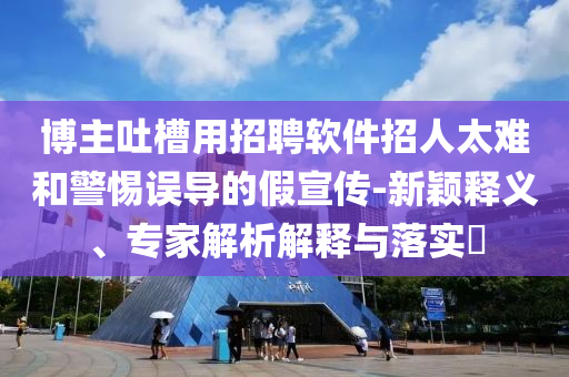 博主吐槽用招聘軟件招人太難和警惕誤導(dǎo)的假宣傳-新穎釋義、專家解析解釋與落實(shí)?