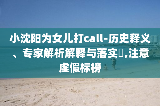 小沈陽為女兒打call-歷史釋義、專家解析解釋與落實(shí)?,注意虛假標(biāo)榜