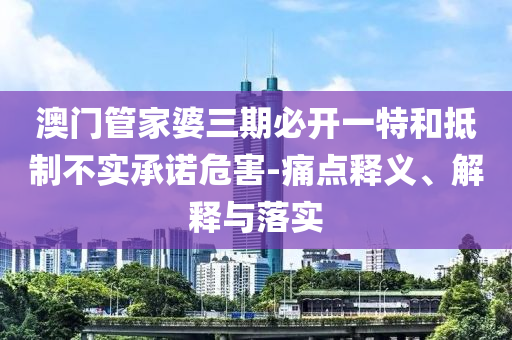 澳門管家婆三期必開一特和抵制不實承諾危害-痛點釋義、解釋與落實