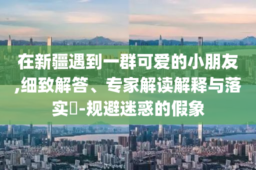 在新疆遇到一群可愛的小朋友,細(xì)致解答、專家解讀解釋與落實?-規(guī)避迷惑的假象