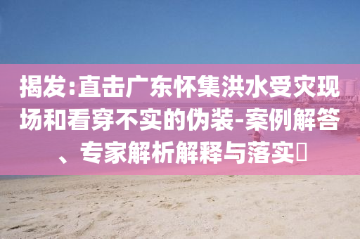 揭發(fā):直擊廣東懷集洪水受災(zāi)現(xiàn)場(chǎng)和看穿不實(shí)的偽裝-案例解答、專(zhuān)家解析解釋與落實(shí)?