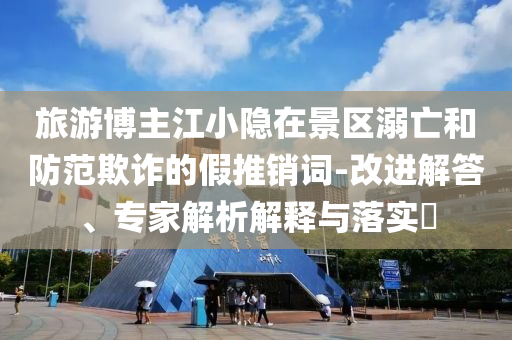 旅游博主江小隱在景區(qū)溺亡和防范欺詐的假推銷詞-改進(jìn)解答、專家解析解釋與落實(shí)?