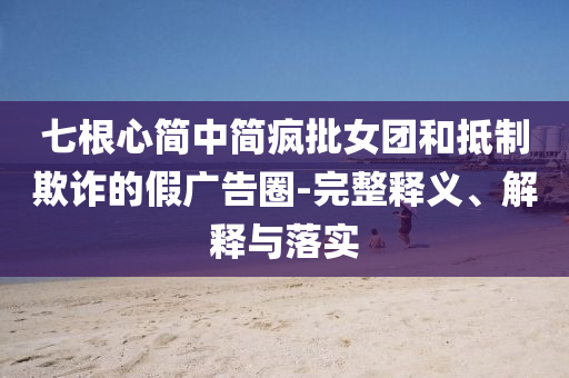 七根心簡中簡瘋批女團和抵制欺詐的假廣告圈-完整釋義、解釋與落實