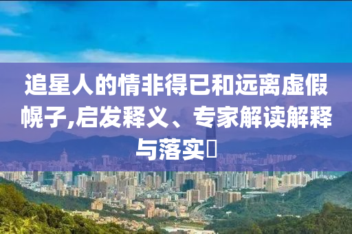 追星人的情非得已和遠(yuǎn)離虛假幌子,啟發(fā)釋義、專家解讀解釋與落實(shí)?