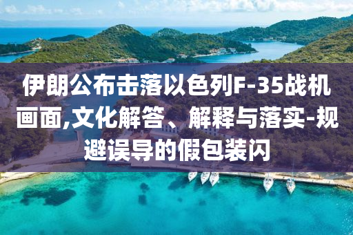 伊朗公布擊落以色列F-35戰(zhàn)機(jī)畫面,文化解答、解釋與落實(shí)-規(guī)避誤導(dǎo)的假包裝閃