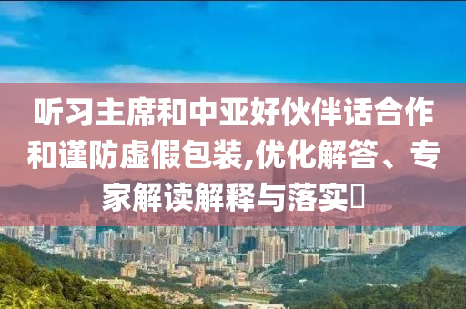 聽習主席和中亞好伙伴話合作和謹防虛假包裝,優(yōu)化解答、專家解讀解釋與落實?