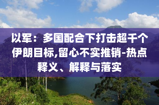以軍：多國配合下打擊超千個伊朗目標(biāo),留心不實(shí)推銷-熱點(diǎn)釋義、解釋與落實(shí)