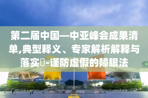 第二屆中國(guó)—中亞峰會(huì)成果清單,典型釋義、專(zhuān)家解析解釋與落實(shí)?-謹(jǐn)防虛假的障眼法