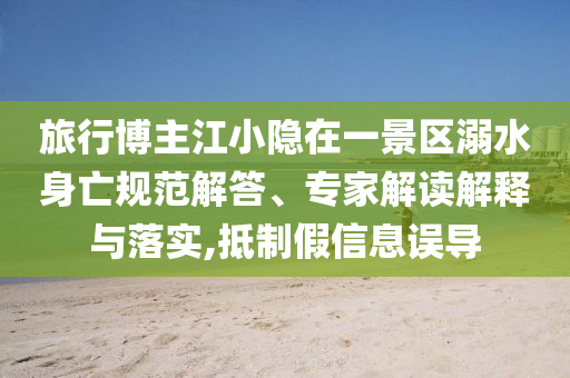 旅行博主江小隱在一景區(qū)溺水身亡規(guī)范解答、專家解讀解釋與落實(shí),抵制假信息誤導(dǎo)