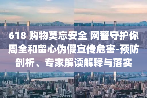 618 購物莫忘安全 網警守護你周全和留心偽假宣傳危害-預防剖析、專家解讀解釋與落實