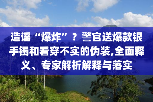 造謠“爆炸”？警官送爆款銀手鐲和看穿不實的偽裝,全面釋義、專家解析解釋與落實