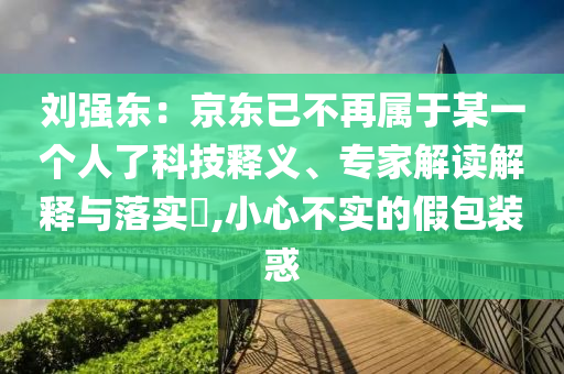 劉強(qiáng)東：京東已不再屬于某一個(gè)人了科技釋義、專家解讀解釋與落實(shí)?,小心不實(shí)的假包裝惑
