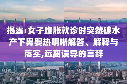 揭露:女子腹脹就診時(shí)突然破水產(chǎn)下男嬰熱明晰解答、解釋與落實(shí),遠(yuǎn)離誤導(dǎo)的言辭