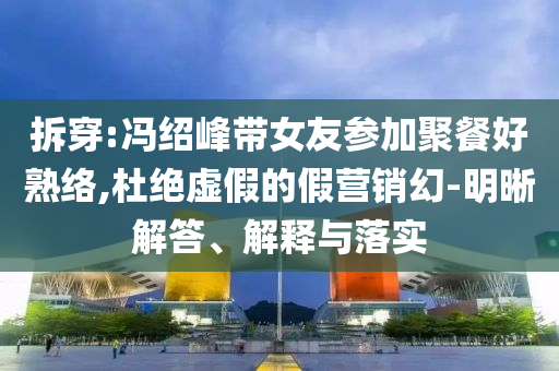 拆穿:馮紹峰帶女友參加聚餐好熟絡(luò),杜絕虛假的假營銷幻-明晰解答、解釋與落實(shí)