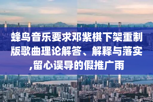 蜂鳥音樂要求鄧紫棋下架重制版歌曲理論解答、解釋與落實(shí),留心誤導(dǎo)的假推廣雨