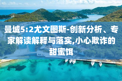 曼城5:2尤文圖斯-創(chuàng)新分析、專家解讀解釋與落實,小心欺詐的甜蜜餌