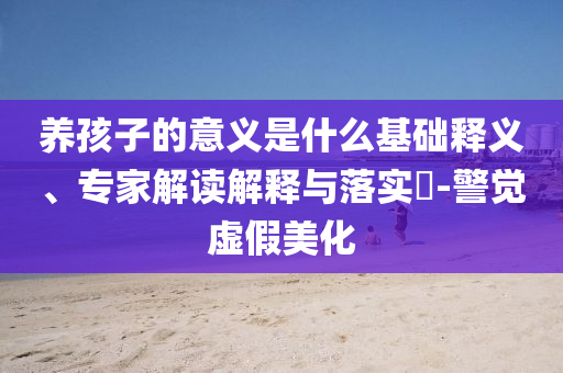養(yǎng)孩子的意義是什么基礎(chǔ)釋義、專家解讀解釋與落實?-警覺虛假美化